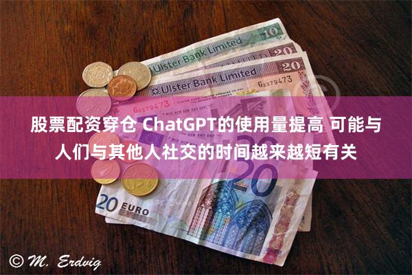 股票配资穿仓 ChatGPT的使用量提高 可能与人们与其他人社交的时间越来越短有关