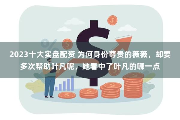 2023十大实盘配资 为何身份尊贵的薇薇，却要多次帮助叶凡呢，她看中了叶凡的哪一点