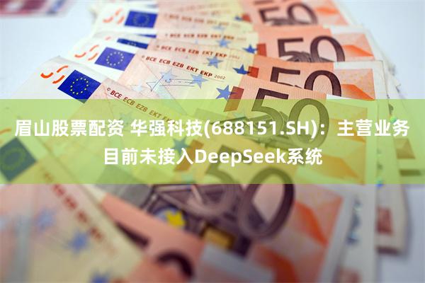 眉山股票配资 华强科技(688151.SH)：主营业务目前未接入DeepSeek系统