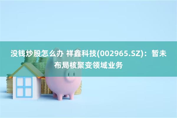 没钱炒股怎么办 祥鑫科技(002965.SZ)：暂未布局核聚变领域业务