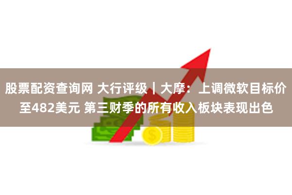 股票配资查询网 大行评级｜大摩：上调微软目标价至482美元 第三财季的所有收入板块表现出色