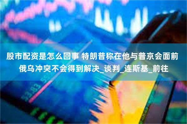 股市配资是怎么回事 特朗普称在他与普京会面前 俄乌冲突不会得到解决_谈判_连斯基_前往