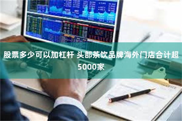 股票多少可以加杠杆 头部茶饮品牌海外门店合计超5000家