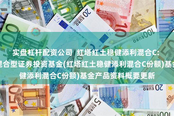 实盘杠杆配资公司  红塔红土稳健添利混合C: 红塔红土稳健添利混合型证券投资基金(红塔红土稳健添利混合C份额)基金产品资料概要更新