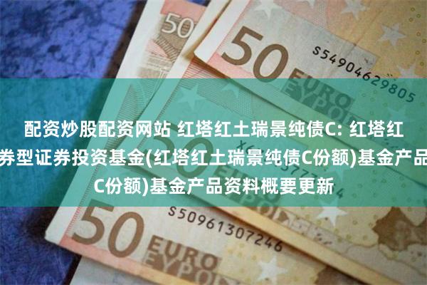 配资炒股配资网站 红塔红土瑞景纯债C: 红塔红土瑞景纯债债券型证券投资基金(红塔红土瑞景纯债C份额)基金产品资料概要更新