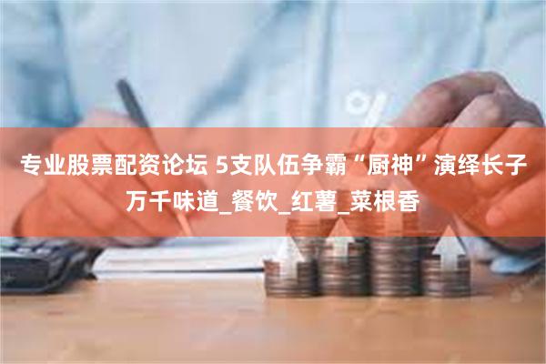专业股票配资论坛 5支队伍争霸“厨神”演绎长子万千味道_餐饮_红薯_菜根香