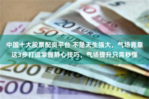 中国十大股票配资平台 不是天生强大，气场竟靠这3步打造掌握静心技巧，气场提升只需秒懂