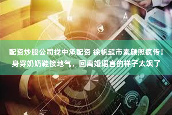 配资炒股公司找中承配资 徐帆超市素颜照疯传！身穿奶奶鞋接地气，回离婚谣言的样子太飒了