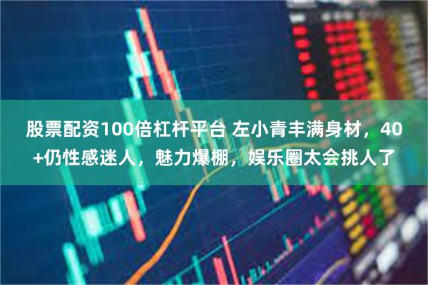 股票配资100倍杠杆平台 左小青丰满身材，40+仍性感迷人，魅力爆棚，娱乐圈太会挑人了