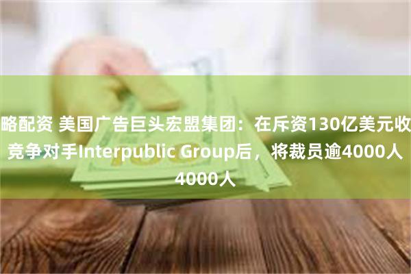 策略配资 美国广告巨头宏盟集团:在斥资130亿美元收购竞争对手Interpublic Group后,将裁员逾4000人 策略配资 美国广告巨头宏盟集团:在斥资130亿美元收购竞争对手Interpublic Group后,将裁员逾4000人