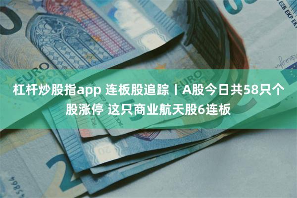 杠杆炒股指app 连板股追踪丨A股今日共58只个股涨停 这只商业航天股6连板
